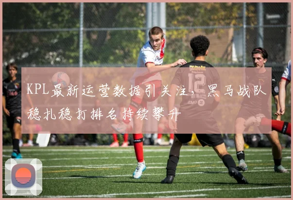 KPL最新运营数据引关注，黑马战队稳扎稳打排名持续攀升