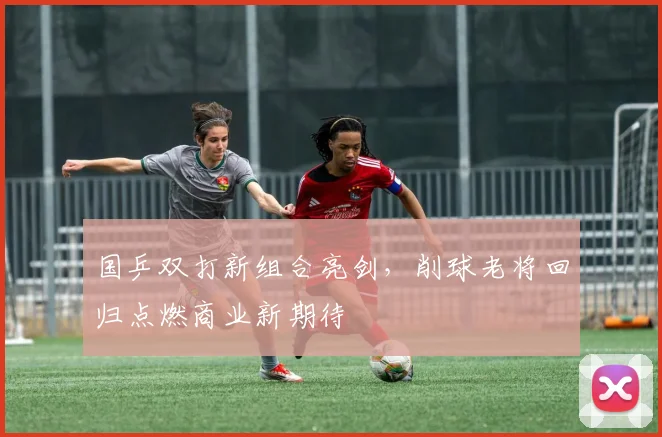 国乒双打新组合亮剑，削球老将回归点燃商业新期待