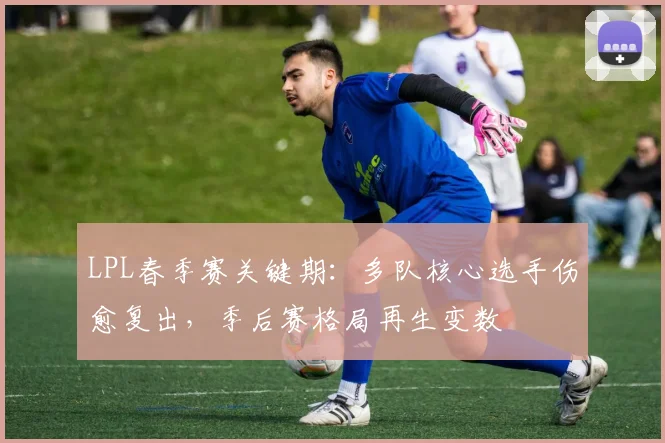 LPL春季赛关键期：多队核心选手伤愈复出，季后赛格局再生变数