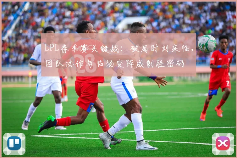 LPL春季赛关键战：破局时刻来临，团队协作与临场变阵成制胜密码