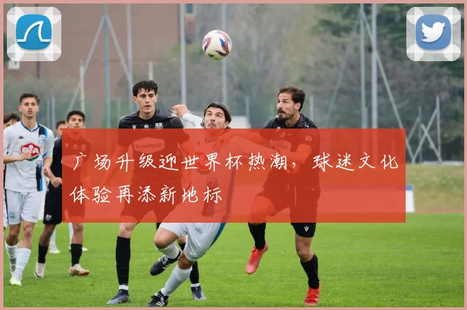 广场升级迎世界杯热潮,球迷文化体验再添新地标