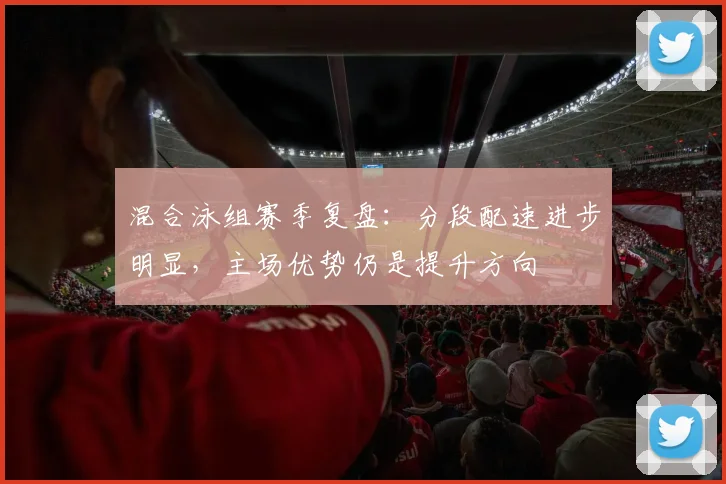 混合泳组赛季复盘：分段配速进步明显，主场优势仍是提升方向