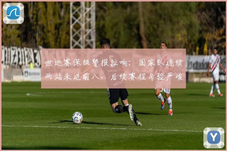 世巡赛保级警报拉响：国家队连续两站未进前八，后续赛程考验严峻