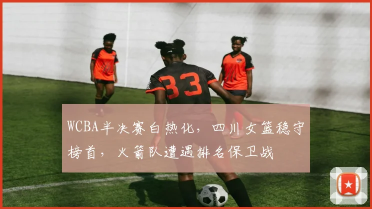 WCBA半决赛白热化,四川女篮稳守榜首,火箭队遭遇排名保卫战