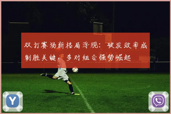 双打赛场新格局浮现：破发效率成制胜关键，多对组合强势崛起