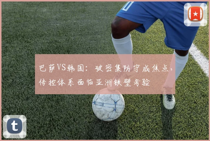 巴萨VS韩国：破密集防守成焦点，传控体系面临亚洲铁壁考验