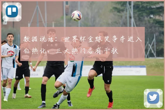 数据说话：世界杯金球奖争夺进入白热化，三大热门各有千秋