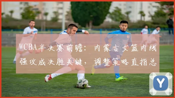 WCBA半决赛前瞻:内蒙古女篮内线强攻成决胜关键,调整策略直指总决赛