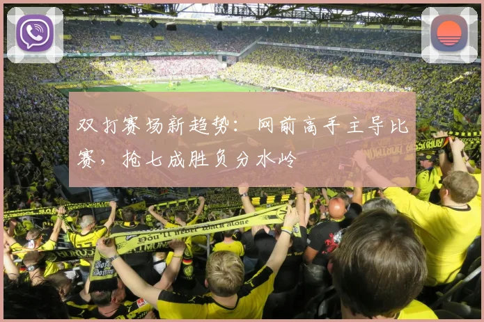 双打赛场新趋势：网前高手主导比赛，抢七成胜负分水岭