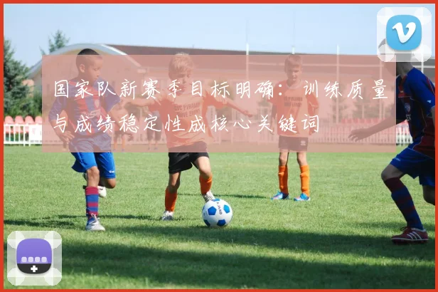 国家队新赛季目标明确：训练质量与成绩稳定性成核心关键词