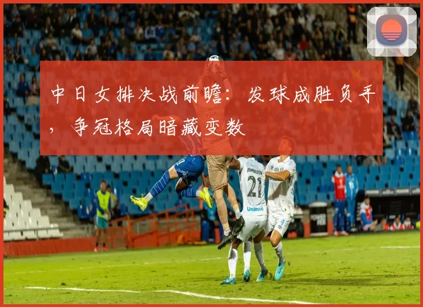 中日女排决战前瞻:发球成胜负手,争冠格局暗藏变数