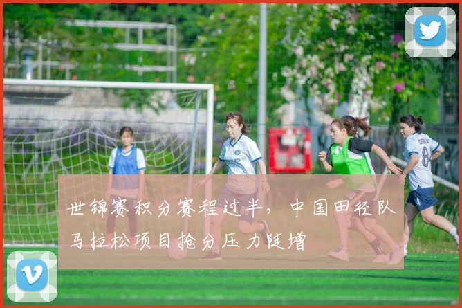 世锦赛积分赛程过半，中国田径队马拉松项目抢分压力陡增