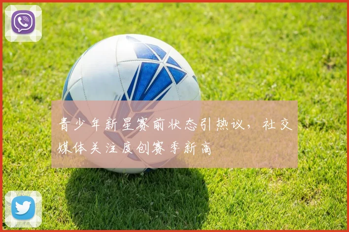 青少年新星赛前状态引热议，社交媒体关注度创赛季新高