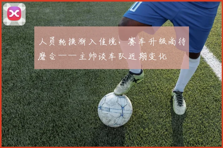 人员轮换渐入佳境,赛车升级尚待磨合——主帅谈车队近期变化