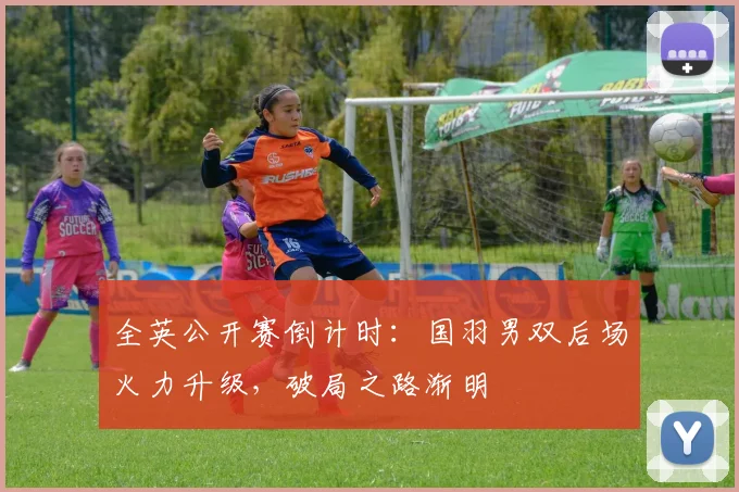 全英公开赛倒计时:国羽男双后场火力升级,破局之路渐明