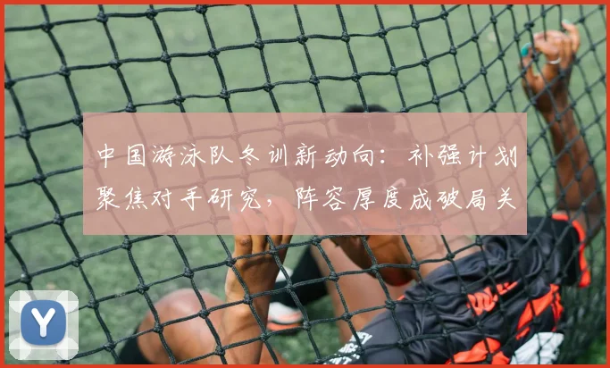 中国游泳队冬训新动向：补强计划聚焦对手研究，阵容厚度成破局关键