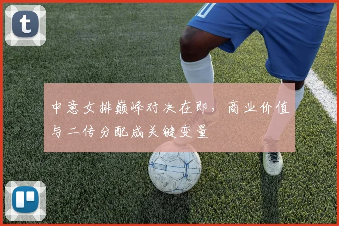 中意女排巅峰对决在即，商业价值与二传分配成关键变量