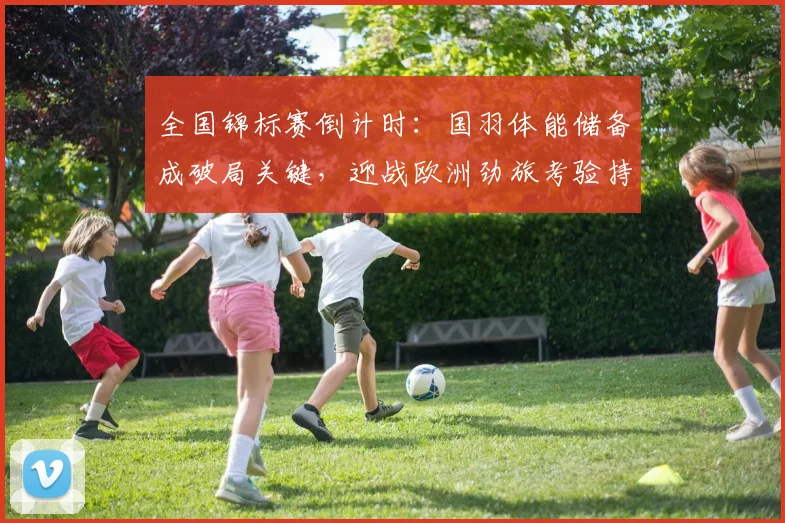 全国锦标赛倒计时:国羽体能储备成破局关键,迎战欧洲劲旅考验持续力