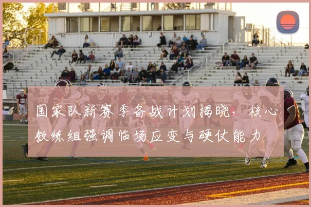 国家队新赛季备战计划揭晓，核心教练组强调临场应变与硬仗能力