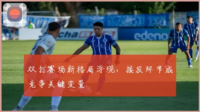 双打赛场新格局浮现，接发环节成竞争关键变量