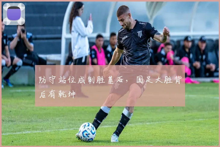 防守站位成制胜基石，国足大胜背后有乾坤