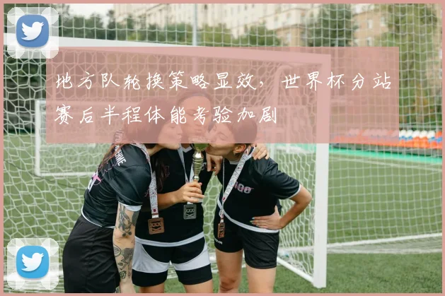 地方队轮换策略显效，世界杯分站赛后半程体能考验加剧
