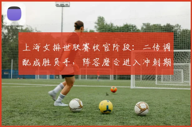 上海女排世联赛收官阶段:二传调配成胜负手,阵容磨合进入冲刺期