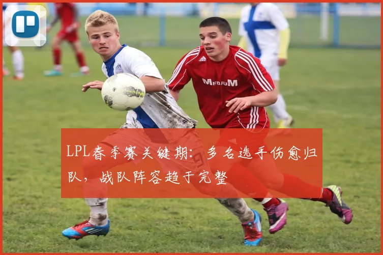 LPL春季赛关键期:多名选手伤愈归队,战队阵容趋于完整