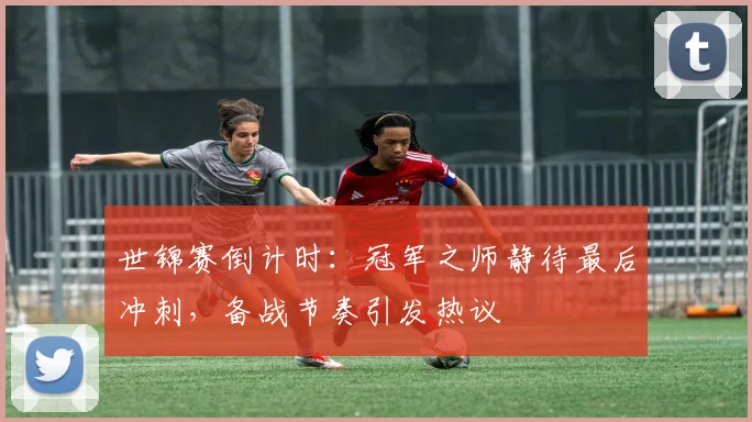 世锦赛倒计时：冠军之师静待最后冲刺，备战节奏引发热议