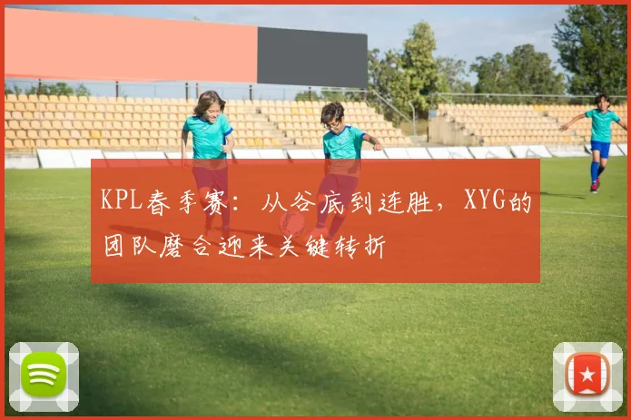 KPL春季赛：从谷底到连胜，XYG的团队磨合迎来关键转折