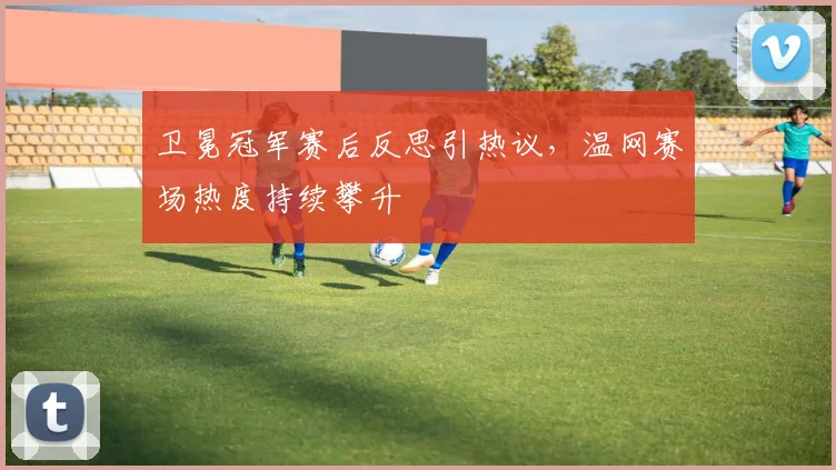 卫冕冠军赛后反思引热议，温网赛场热度持续攀升