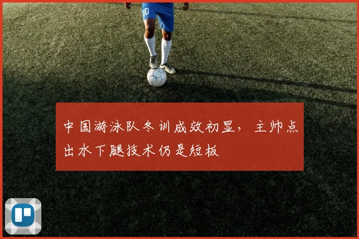 中国游泳队冬训成效初显,主帅点出水下腿技术仍是短板