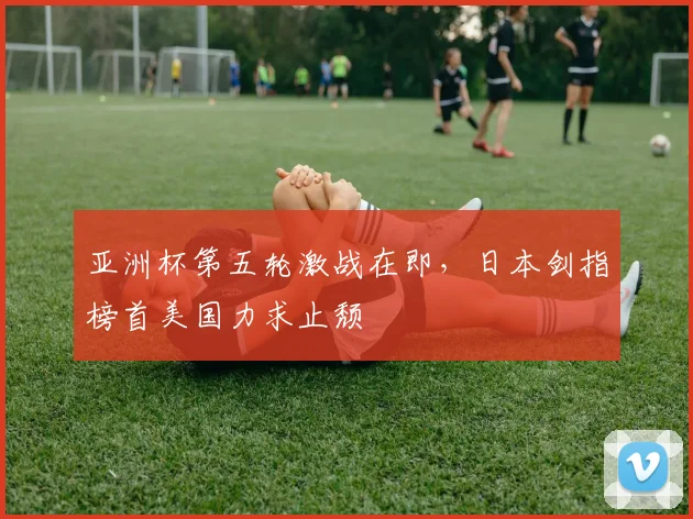亚洲杯第五轮激战在即,日本剑指榜首美国力求止颓