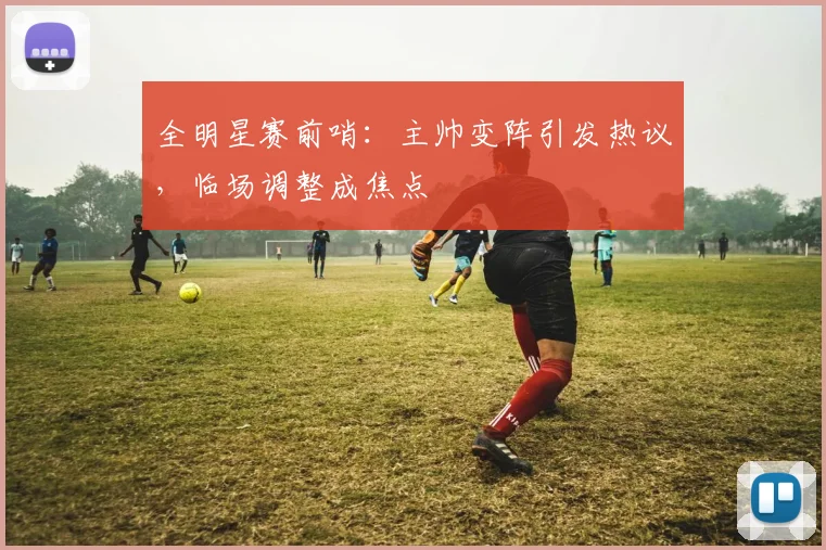 全明星赛前哨：主帅变阵引发热议，临场调整成焦点