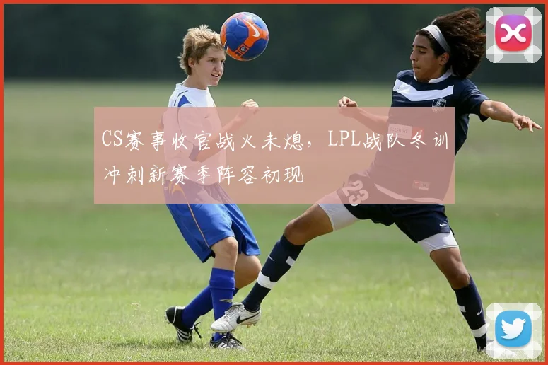 CS赛事收官战火未熄,LPL战队冬训冲刺新赛季阵容初现