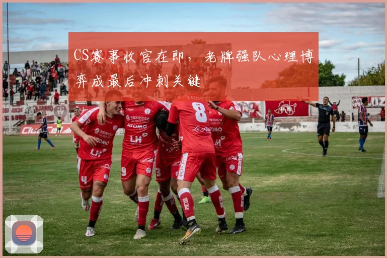 CS赛事收官在即,老牌强队心理博弈成最后冲刺关键