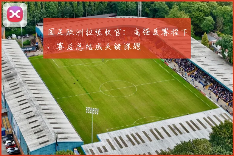国足欧洲拉练收官：高强度赛程下，赛后总结成关键课题