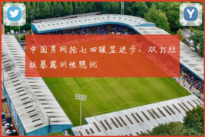 中国男网抢七回暖显进步，双打短板暴露训练隐忧