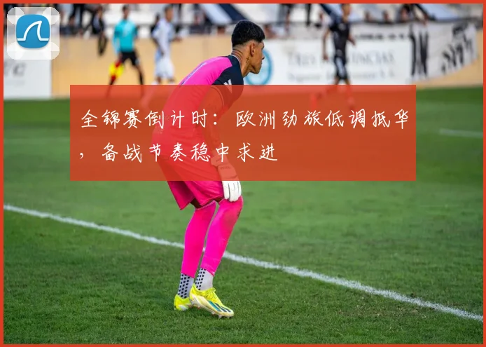 全锦赛倒计时：欧洲劲旅低调抵华，备战节奏稳中求进