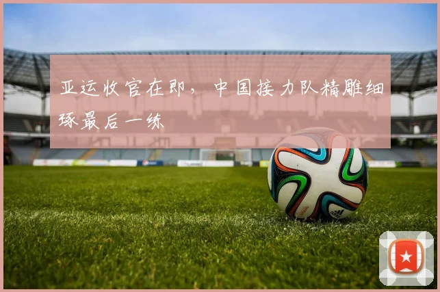 亚运收官在即，中国接力队精雕细琢最后一练