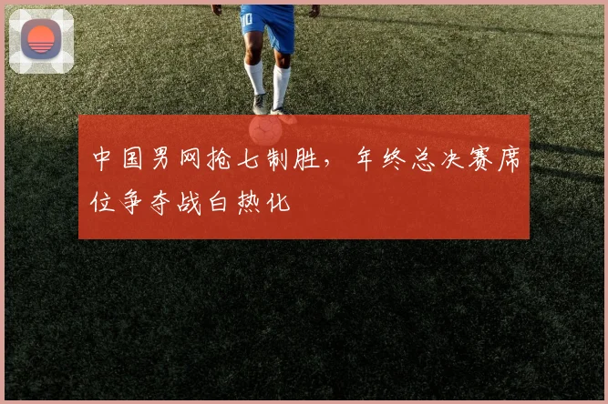 中国男网抢七制胜，年终总决赛席位争夺战白热化
