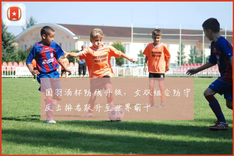 国羽汤杯防线升级，女双组合防守反击排名跃升至世界前十