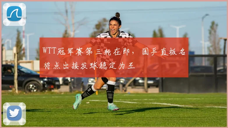 WTT冠军赛第三轮在即，国乒直板名将点出接发球稳定为王