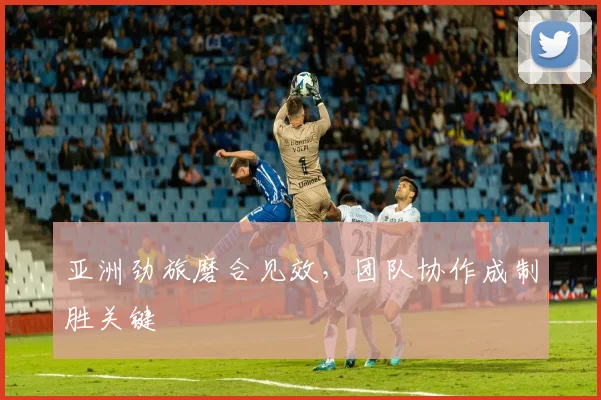 亚洲劲旅磨合见效，团队协作成制胜关键