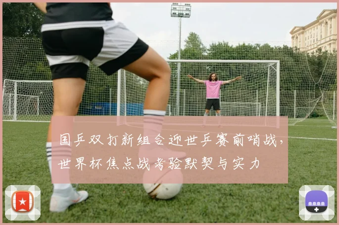 国乒双打新组合迎世乒赛前哨战，世界杯焦点战考验默契与实力