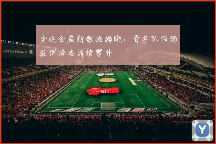 全运会最新数据揭晓，青年队临场发挥排名持续攀升