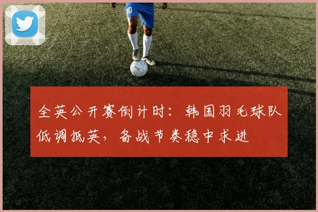 全英公开赛倒计时：韩国羽毛球队低调抵英，备战节奏稳中求进
